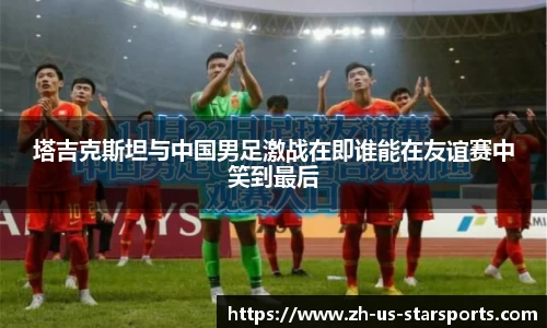 塔吉克斯坦与中国男足激战在即谁能在友谊赛中笑到最后